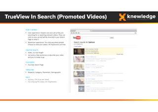 TrueView In Search (Promoted Videos)
HOW IT WORKS
• User experience: Viewers see your ad as they are 
searching for or watching relevant videos. They can 
click on your ad and will be directed to your Watch 
Page to view it.
• Advertiser experience: You only pay when people 
choose to view your videos. All impressions are free. 
CREATIVE ASSETS
• Video, no max length
• Just write a few sentences to describe your video 
and you’re ready to go
PLACEMENT
• YouTube Search Page
TARGETING
• Keyword, Category, Placement, Demographic
PRICE
• Auction, CPV (Cost per View)
• You only pay for views, not impressions
 