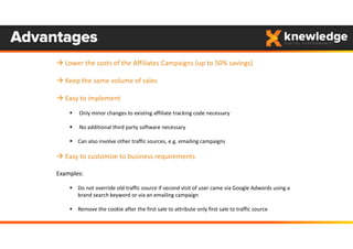 Advantages
 Lower the costs of the Affiliates Campaigns (up to 50% savings)
 Keep the same volume of sales
 Easy to implement
 Only minor changes to existing affiliate tracking code necessary
 No additional third party software necessary
 Can also involve other traffic sources, e.g. emailing campaigns
 Easy to customize to business requirements
Examples:
 Do not override old traffic source if second visit of user came via Google Adwords using a 
brand search keyword or via an emailing campaign
 Remove the cookie after the first sale to attribute only first sale to traffic source
 