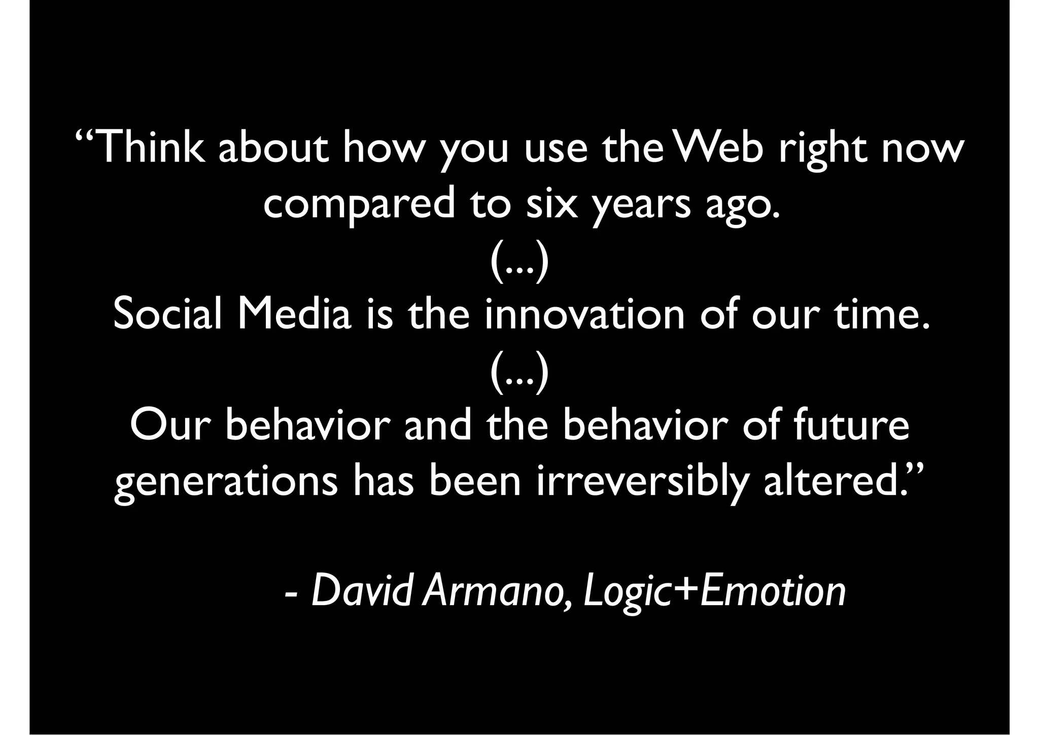 “Think about how you use the Web right now
          compared to six years ago.
                      (...)
  Social Media is the innovation of our time.
                      (...)
   Our behavior and the behavior of future
  generations has been irreversibly altered.”

          - David Armano, Logic+Emotion
 