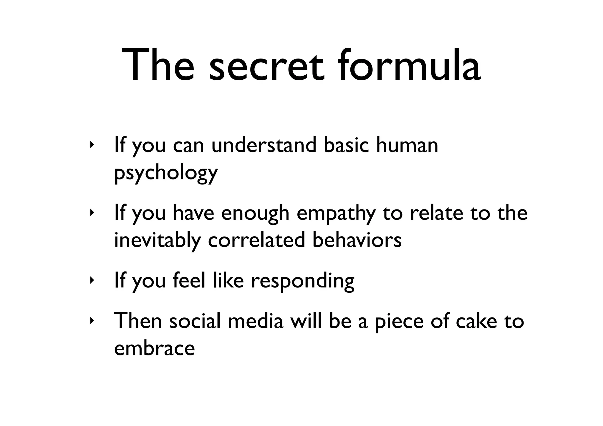 The secret formula
‣   If you can understand basic human
    psychology
‣   If you have enough empathy to relate to the
    inevitably correlated behaviors
‣   If you feel like responding
‣   Then social media will be a piece of cake to
    embrace
 
