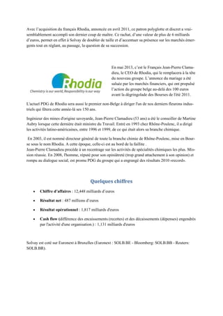Avec l‟acquisition du français Rhodia, annoncée en avril 2011, ce patron polyglotte et discret a vrai-
semblablement accompli son dernier coup de maître. Ce rachat, d‟une valeur de plus de 6 milliards
d‟euros, permet en effet à Solvay de doubler de taille et d‟accentuer sa présence sur les marchés émer-
gents tout en réglant, au passage, la question de sa succession.




                                                   En mai 2013, c‟est le Français Jean-Pierre Clama-
                                                   dieu, le CEO de Rhodia, qui le remplacera à la tête
                                                   du nouveau groupe. L‟annonce du mariage a été
                                                   saluée par les marchés financiers, qui ont propulsé
                                                   l‟action du groupe belge au-delà des 100 euros
                                                   avant la dégringolade des Bourses de l'été 2011.

L'actuel PDG de Rhodia sera aussi le premier non-Belge à diriger l'un de nos derniers fleurons indus-
triels qui fêtera cette année-là ses 150 ans.

Ingénieur des mines d'origine savoyarde, Jean-Pierre Clamadieu (53 ans) a été le conseiller de Martine
Aubry lorsque cette dernière était ministre du Travail. Entré en 1993 chez Rhône-Poulenc, il a dirigé
les activités latino-américaines, entre 1996 et 1999, de ce qui était alors sa branche chimique.

 En 2003, il est nommé directeur général de toute la branche chimie de Rhône-Poulenc, mise en Bour-
se sous le nom Rhodia. A cette époque, celle-ci est au bord de la faillite .
Jean-Pierre Clamadieu procède à un recentrage sur les activités de spécialités chimiques les plus. Mis-
sion réussie. En 2008, l'homme, réputé pour son opiniâtreté (trop grand attachement à son opinion) et
rompu au dialogue social, est promu PDG du groupe qui a engrangé des résultats 2010 «record».




                                       Quelques chiffres
        Chiffre d’affaires : 12,448 milliards d‟euros

        Résultat net : 487 millions d‟euros

        Résultat opérationnel : 1,817 milliards d'euros

        Cash flow (différence des encaissements (recettes) et des décaissements (dépenses) engendrés
        par l'activité d'une organisation.) : 1,131 milliards d'euros



Solvay est coté sur Euronext à Bruxelles (Euronext : SOLB.BE - Bloomberg: SOLB.BB - Reuters:
SOLB.BR).
 