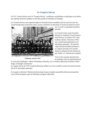 Le Congrès Solvay
En 1911, Ernest Solvay ouvre le "Congrès Solvay", conférences scientifiques en physique et en chimie
qui regroupe plusieurs quelques un des plus grands scientifiques de l'époque.

Les Conseils Solvay sont organisés depuis la Seconde Guerre mondiale selon un cycle de trois ans :
conseil de physique la première année, aucune conférence la deuxième et conseil de chimie la troisiè-
                                                               me. Ce cycle a cependant été parfois
                                                               perturbé.

                                                                 Le Conseil le plus connu fut proba-
                                                                 blement le cinquième Conseil interna-
                                                                 tional Solvay, en octobre 1927, dont
                                                                 le thème intitulé « Électrons et Pho-
                                                                 tons » portait principalement sur la
                                                                 mécanique quantique : dix-sept des
                                                                 vingt-neuf personnalités présentes à
                                                                 ce congrès (soit plus de la moitié)
                                                                 étaient ou allaient devenir lauréats du
                                                                 prix Nobel. (A. Einstein par exemple).

                                                                 C'est à cette occasion qu'eurent lieu
                    Cinquième conseil en 1927
                                                                 les échanges entre les représentants de
l'« école de Copenhague » (Bohr, Heisenberg, Ehrenfest, etc.) et d'autres physiciens (Einstein, Schrö-
dinger, de Broglie notamment).
Le congrès Solvay de 1927 est particulièrement célèbre car il est considéré comme l'évenement fonda-
teur de la mécanique quantique.

Ce congrès se déroula à l'Institut de physiologie du parc Léopold, aujourd'hui bâtiment principal du
Lycée Émile Jacqmain, près du Parlement européen à Bruxelles.
 