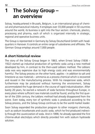 Solvay Fluor und Derivate12
1 The Solvay Group –
an overview
Solvay, headquartered in Brussels, Belgium, is an international group of chemi-
cal and pharmaceutical industry. It employes over 33,000 people in 50 countries
around the world, its business is split into the four sectors: chemicals, plastics,
processing and pharma, each of which is organized internally in strategic,
regional and operative business units.
The Group is represented in Germany by Solvay Deutschland GmbH with head-
quarters in Hanover. It controls an entire range of subsidiaries and affiliates. The
German Group employs around 7,000 people.
A short historical review
The story of the Solvay Group began in 1863, when Ernest Solvay (1838 –
1922) started up industrial production of synthetic soda using a new method
developed by him, in contrast to the then-used Leblanc method. The Leblanc
soda was very expensive due to high energy costs and was environmentally
harmful. The Solvay process on the other hand, applies – in addition to salt and
limestone as raw materials – ammonia as a process chemical which is recovered
and reused in the manufacturing process. With his inexpensive soda, which
furthermore may be produced without harming the environment, Solvay
accommodated the huge demand in the course of rapid industrialization. After
barely 20 years, he owned a network of soda factories throughout Europe, in
every place where sufficient raw materials could be found, and by the first quar-
ter of the 20th century, the Leblanc method had already disappeared from the
scene. Even today, every ton of synthetic soda is produced according to the
Solvay process, and the Solvay Group continues to be the world market leader.
Soon Solvay expanded the production program to other inorganic chemicals,
such as sodium bicarbonate and caustic soda, which he first produced indirect-
ly through the causticization of soda. And in 1898, he already operated the first
chlorine-alkali electrolysis which directly provided him with sodium hydroxide
solution.
8529 TB E Solkane K1 4.0 25.09.2000 9:32 Uhr Seite 12
 
