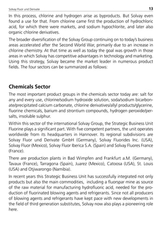 Solvay Fluor und Derivate 13
In this process, chlorine and hydrogen arise as byproducts. But Solvay even
found a use for that. From chlorine came first the production of hydrochloric
acid, for which there were markets, and sodium hypochlorite, and later also
organic chlorine derivatives.
The broader diversification of the Solvay Group continuing on to today’s business
areas accelerated after the Second World War, primarily due to an increase in
chlorine chemistry. At that time as well as today the goal was growth in those
areas in which Solvay has competitive advantages in technology and marketing.
Using this strategy, Solvay became the market leader in numerous product
fields. The four sectors can be summarized as follows:
Chemicals Sector
The most important product groups in the chemicals sector today are: salt for
any and every use, chlorine/sodium hydroxide solution, soda/sodium bicarbon-
ate/precipitated calcium carbonate, chlorine derivatives/allyl products/glycerine,
fluorine chemicals, barium and strontium compounds, hydrogen peroxide/per-
salts, insoluble sulphur.
Within this sector of the international Solvay Group, the Strategic Business Unit
Fluorine plays a significant part. With five competent partners, the unit operates
worldwide from its headquarters in Hannover. Its regional subdivisions are
Solvay Fluor und Derivate GmbH (Germany), Solvay Fluorides Inc. (USA),
Solvay Fluor (Mexico), Solvay Fluor Iberica S.A. (Spain) and Solvay Fluores France
(France).
There are production plants in Bad Wimpfen and Frankfurt a.M. (Germany),
Tavaux (France), Tarragona (Spain), Juarez (Mexico), Catoosa (USA), St. Louis
(USA) and Otjiwarongo (Namibia).
In recent years this Strategic Business Unit has successfully integrated not only
products but also the main commodities, including a fluorspar mine as source
of the raw material for manufacturing hydrofluoric acid, needed for the pro-
duction of fluorinated blowing agents and refrigerants. Since not all producers
of blowing agents and refrigerants have kept pace with new developments in
the field of third generation substitutes, Solvay now also plays a pioneering role
here.
8529 TB E Solkane K1 4.0 25.09.2000 9:32 Uhr Seite 13
 