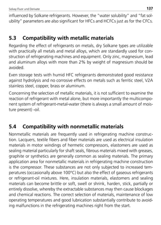 Solvay Fluor und Derivate 137
influenced by Solkane refrigerants. However, the “water solubility” and “fat sol-
ubility” parameters are also significant for HFCs and HCFCs just as for the CFCs.
5.3 Compatibility with metallic materials
Regarding the effect of refrigerants on metals, dry Solkane types are utilizable
with practically all metals and metal alloys, which are standardly used for con-
struction of refrigerating machines and equipment. Only zinc, magnesium, lead
and aluminum alloys with more than 2% by weight of magnesium should be
avoided.
Even storage tests with humid HFC refrigerants demonstrated good resistance
against hydrolysis and no corrosive effects on metals such as ferritic steel, V2A
stainless steel, copper, brass or aluminum.
Concerning the selection of metallic materials, it is not sufficient to examine the
reaction of refrigerant with metal alone, but more importantly the multicompo-
nent system of refrigerant-metal-water (there is always a small amount of mois-
ture present) -oil.
5.4 Compatibility with nonmetallic materials
Nonmetallic materials are frequently used in refrigerating machine construc-
tion. Lacquers, textile fibers and fiber materials are used as electrical insulation
materials in motor windings of hermetic compressors, elastomers are used as
sealing material particularly for shaft seals, fibrous materials mixed with greases,
graphite or synthetics are generally common as sealing materials. The primary
application area for nonmetallic materials in refrigerating machine construction
is the compressor. These substances are not only subjected to increased tem-
peratures (occasionally above 100°C) but also the effect of gaseous refrigerants
or refrigerant-oil mixtures. Here, insulation materials, elastomers and sealing
materials can become brittle or soft, swell or shrink, harden, stick, partially or
entirely dissolve, whereby the extractable substances may then cause blockages
and chemical reactions. The correct selection of materials, maintenance of low
operating temperatures and good lubrication substantially contribute to avoid-
ing malfunctions in the refrigerating machines right from the start.
8529 TB E Solkane K2.2 4.0 25.09.2000 9:34 Uhr Seite 137
 