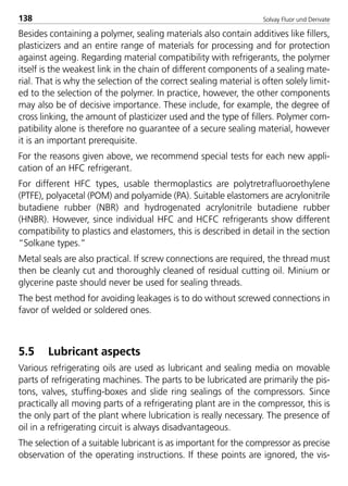 Solvay Fluor und Derivate138
Besides containing a polymer, sealing materials also contain additives like fillers,
plasticizers and an entire range of materials for processing and for protection
against ageing. Regarding material compatibility with refrigerants, the polymer
itself is the weakest link in the chain of different components of a sealing mate-
rial. That is why the selection of the correct sealing material is often solely limit-
ed to the selection of the polymer. In practice, however, the other components
may also be of decisive importance. These include, for example, the degree of
cross linking, the amount of plasticizer used and the type of fillers. Polymer com-
patibility alone is therefore no guarantee of a secure sealing material, however
it is an important prerequisite.
For the reasons given above, we recommend special tests for each new appli-
cation of an HFC refrigerant.
For different HFC types, usable thermoplastics are polytretrafluoroethylene
(PTFE), polyacetal (POM) and polyamide (PA). Suitable elastomers are acrylonitrile
butadiene rubber (NBR) and hydrogenated acrylonitrile butadiene rubber
(HNBR). However, since individual HFC and HCFC refrigerants show different
compatibility to plastics and elastomers, this is described in detail in the section
“Solkane types.”
Metal seals are also practical. If screw connections are required, the thread must
then be cleanly cut and thoroughly cleaned of residual cutting oil. Minium or
glycerine paste should never be used for sealing threads.
The best method for avoiding leakages is to do without screwed connections in
favor of welded or soldered ones.
5.5 Lubricant aspects
Various refrigerating oils are used as lubricant and sealing media on movable
parts of refrigerating machines. The parts to be lubricated are primarily the pis-
tons, valves, stuffing-boxes and slide ring sealings of the compressors. Since
practically all moving parts of a refrigerating plant are in the compressor, this is
the only part of the plant where lubrication is really necessary. The presence of
oil in a refrigerating circuit is always disadvantageous.
The selection of a suitable lubricant is as important for the compressor as precise
observation of the operating instructions. If these points are ignored, the vis-
8529 TB E Solkane K2.2 4.0 25.09.2000 9:34 Uhr Seite 138
 