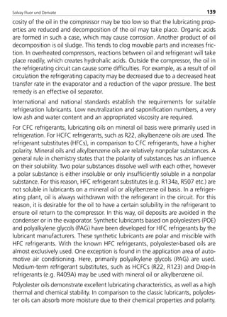Solvay Fluor und Derivate 139
cosity of the oil in the compressor may be too low so that the lubricating prop-
erties are reduced and decomposition of the oil may take place. Organic acids
are formed in such a case, which may cause corrosion. Another product of oil
decomposition is oil sludge. This tends to clog movable parts and increases fric-
tion. In overheated compressors, reactions between oil and refrigerant will take
place readily, which creates hydrohalic acids. Outside the compressor, the oil in
the refrigerating circuit can cause some difficulties. For example, as a result of oil
circulation the refrigerating capacity may be decreased due to a decreased heat
transfer rate in the evaporator and a reduction of the vapor pressure. The best
remedy is an effective oil separator.
International and national standards establish the requirements for suitable
refrigeration lubricants. Low neutralization and saponification numbers, a very
low ash and water content and an appropriated viscosity are required.
For CFC refrigerants, lubricating oils on mineral oil basis were primarily used in
refrigeration. For HCFC refrigerants, such as R22, alkylbenzene oils are used. The
refrigerant substitutes (HFCs), in comparison to CFC refrigerants, have a higher
polarity. Mineral oils and alkylbenzene oils are relatively nonpolar substances. A
general rule in chemistry states that the polarity of substances has an influence
on their solubility. Two polar substances dissolve well with each other, however
a polar substance is either insoluble or only insufficiently soluble in a nonpolar
substance. For this reason, HFC refrigerant substitutes (e.g. R134a, R507 etc.) are
not soluble in lubricants on a mineral oil or alkylbenzene oil basis. In a refriger-
ating plant, oil is always withdrawn with the refrigerant in the circuit. For this
reason, it is desirable for the oil to have a certain solubility in the refrigerant to
ensure oil return to the compressor. In this way, oil deposits are avoided in the
condenser or in the evaporator. Synthetic lubricants based on polyolesters (POE)
and polyalkylene glycols (PAG) have been developed for HFC refrigerants by the
lubricant manufacturers. These synthetic lubricants are polar and miscible with
HFC refrigerants. With the known HFC refrigerants, polyolester-based oils are
almost exclusively used. One exception is found in the application area of auto-
motive air conditioning. Here, primarily polyalkylene glycols (PAG) are used.
Medium-term refrigerant substitutes, such as HCFCs (R22, R123) and Drop-In
refrigerants (e.g. R409A) may be used with mineral oil or alkylbenzene oil.
Polyolester oils demonstrate excellent lubricating characteristics, as well as a high
thermal and chemical stability. In comparison to the classic lubricants, polyoles-
ter oils can absorb more moisture due to their chemical properties and polarity.
8529 TB E Solkane K2.2 4.0 25.09.2000 9:34 Uhr Seite 139
 