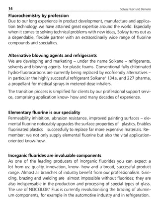 Solvay Fluor und Derivate14
Fluorochemistry by profession
Due to our long experience in product development, manufacture and applica-
tion technology, we have attained great expertise around the world. Especially
when it comes to solving technical problems with new ideas, Solvay turns out as
a dependable, flexible partner with an extraordinarily wide range of fluorine
compounds and specialties.
Alternative blowing agents and refrigerants
We are developing and marketing – under the name Solkane – refrigerants,
solvents and blowing agents for plastic foams. Conventional fully chlorinated
hydro-fluorocarbons are currently being replaced by ecofriendly alternatives –
in particular the highly successful refrigerant Solkane
134a, and 227 pharma,
a propellant for medical sprays in metered dose inhalers.
The transition process is simplified for clients by our professional support servi-
ce, comprising application know- how and many decades of experience.
Elementary fluorine is our speciality
Permeability inhibition, abrasion resistance, improved painting surfaces – ele-
mental fluorine noticeably upgrades the surface properties of plastics. Enables
fluorinated plastics successfully to replace far more expensive materials. Re-
member: we not only supply elemental fluorine but also the vital application-
oriented know-how.
Inorganic fluorides are invaluable components
As one of the leading producers of inorganic fluorides you can expect a
lot from us: quality, innovation, know- how and a broad, successful product
range. Almost all branches of industry benefit from our professionalism. Grin-
ding, brazing and welding are almost impossible without fluorides; they are
also indispensable in the production and processing of special types of glass.
The use of NOCOLOK
Flux is currently revolutionising the brazing of alumin-
um components, for example in the automotive industry and in refrigeration.
8529 TB E Solkane K1 4.0 25.09.2000 9:32 Uhr Seite 14
 