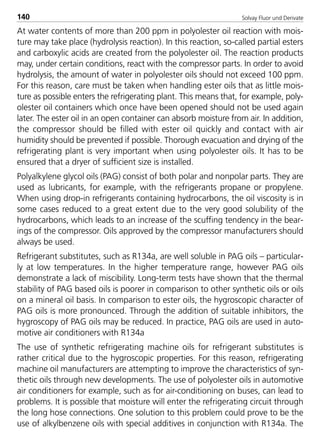 Solvay Fluor und Derivate140
At water contents of more than 200 ppm in polyolester oil reaction with mois-
ture may take place (hydrolysis reaction). In this reaction, so-called partial esters
and carboxylic acids are created from the polyolester oil. The reaction products
may, under certain conditions, react with the compressor parts. In order to avoid
hydrolysis, the amount of water in polyolester oils should not exceed 100 ppm.
For this reason, care must be taken when handling ester oils that as little mois-
ture as possible enters the refrigerating plant. This means that, for example, poly-
olester oil containers which once have been opened should not be used again
later. The ester oil in an open container can absorb moisture from air. In addition,
the compressor should be filled with ester oil quickly and contact with air
humidity should be prevented if possible. Thorough evacuation and drying of the
refrigerating plant is very important when using polyolester oils. It has to be
ensured that a dryer of sufficient size is installed.
Polyalkylene glycol oils (PAG) consist of both polar and nonpolar parts. They are
used as lubricants, for example, with the refrigerants propane or propylene.
When using drop-in refrigerants containing hydrocarbons, the oil viscosity is in
some cases reduced to a great extent due to the very good solubility of the
hydrocarbons, which leads to an increase of the scuffing tendency in the bear-
ings of the compressor. Oils approved by the compressor manufacturers should
always be used.
Refrigerant substitutes, such as R134a, are well soluble in PAG oils – particular-
ly at low temperatures. In the higher temperature range, however PAG oils
demonstrate a lack of miscibility. Long-term tests have shown that the thermal
stability of PAG based oils is poorer in comparison to other synthetic oils or oils
on a mineral oil basis. In comparison to ester oils, the hygroscopic character of
PAG oils is more pronounced. Through the addition of suitable inhibitors, the
hygroscopy of PAG oils may be reduced. In practice, PAG oils are used in auto-
motive air conditioners with R134a
The use of synthetic refrigerating machine oils for refrigerant substitutes is
rather critical due to the hygroscopic properties. For this reason, refrigerating
machine oil manufacturers are attempting to improve the characteristics of syn-
thetic oils through new developments. The use of polyolester oils in automotive
air conditioners for example, such as for air-conditioning on buses, can lead to
problems. It is possible that moisture will enter the refrigerating circuit through
the long hose connections. One solution to this problem could prove to be the
use of alkylbenzene oils with special additives in conjunction with R134a. The
8529 TB E Solkane K2.2 4.0 25.09.2000 9:34 Uhr Seite 140
 