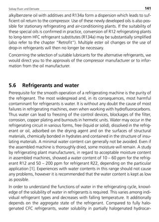 Solvay Fluor und Derivate 141
alkylbenzene oil with additives and R134a form a dispersion which leads to suf-
ficient oil return to the compressor. Use of these newly developed oils is also pos-
sible for stationary refrigerating and air-conditioning plants. If the suitability of
these special oils is confirmed in practice, conversion of R12 refrigerating plants
to long-term HFC refrigerant substitutes (R134a) may be substantially simplified
(also refer to the chapter “Retrofit”). Multiple ester oil changes or the use of
drop-in refrigerants will then no longer be necessary.
Concerning the selection of suitable lubricants for the alternative refrigerants, we
would direct you to the approvals of the compressor manufacturer or to infor-
mation from the oil manufacturer.
5.6 Refrigerants and water
Prerequisite for the smooth operation of a refrigerating machine is the purity of
the refrigerant. The most widespread and, in its consequences, most harmful
contaminant for refrigerants is water. It is without any doubt the cause of most
failures in refrigerating machines, even when working with hydrofluorocarbons.
Thus water can lead to freezing of the control devices, blockages of the filter,
corrosion, copper plating and burnouts in hermetic units. Water may occur in the
refrigerating circuit in various forms, free (liquid or solid), dissolved in the refrig-
erant or oil, adsorbed on the drying agent and on the surfaces of structural
materials, chemically bonded in hydrates and contained in the structure of insu-
lating materials. A minimal water content can generally not be avoided. Even if
the assembled machine is thoroughly dried, some moisture will remain. A study
by refrigerating plant manufacturers, in regard to acceptable moisture content
in assembled machines, showed a water content of 10 – 60 ppm for the refrig-
erant R12 and 50 – 200 ppm for refrigerant R22, depending on the particular
application [1]. Experiences with water contents in this range should not cause
any problems, however it is recommended that the water content is kept as low
as possible.
In order to understand the functions of water in the refrigerating cycle, knowl-
edge of the solubility of water in refrigerants is required. This varies among indi-
vidual refrigerant types and decreases with falling temperature. It additionally
depends on the aggregate state of the refrigerant. Compared to fully halo-
genated CFC refrigerants, water solubility in partially halogenated hydrocar-
8529 TB E Solkane K2.2 4.0 25.09.2000 9:34 Uhr Seite 141
 