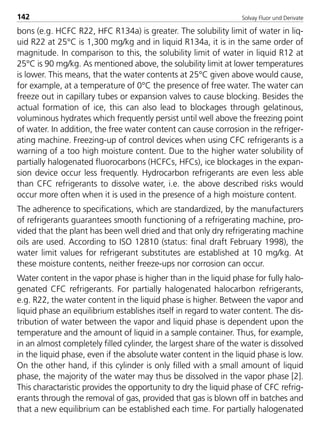 Solvay Fluor und Derivate142
bons (e.g. HCFC R22, HFC R134a) is greater. The solubility limit of water in liq-
uid R22 at 25°C is 1,300 mg/kg and in liquid R134a, it is in the same order of
magnitude. In comparison to this, the solubility limit of water in liquid R12 at
25°C is 90 mg/kg. As mentioned above, the solubility limit at lower temperatures
is lower. This means, that the water contents at 25°C given above would cause,
for example, at a temperature of 0°C the presence of free water. The water can
freeze out in capillary tubes or expansion valves to cause blocking. Besides the
actual formation of ice, this can also lead to blockages through gelatinous,
voluminous hydrates which frequently persist until well above the freezing point
of water. In addition, the free water content can cause corrosion in the refriger-
ating machine. Freezing-up of control devices when using CFC refrigerants is a
warning of a too high moisture content. Due to the higher water solubility of
partially halogenated fluorocarbons (HCFCs, HFCs), ice blockages in the expan-
sion device occur less frequently. Hydrocarbon refrigerants are even less able
than CFC refrigerants to dissolve water, i.e. the above described risks would
occur more often when it is used in the presence of a high moisture content.
The adherence to specifications, which are standardized, by the manufacturers
of refrigerants guarantees smooth functioning of a refrigerating machine, pro-
vided that the plant has been well dried and that only dry refrigerating machine
oils are used. According to ISO 12810 (status: final draft February 1998), the
water limit values for refrigerant substitutes are established at 10 mg/kg. At
these moisture contents, neither freeze-ups nor corrosion can occur.
Water content in the vapor phase is higher than in the liquid phase for fully halo-
genated CFC refrigerants. For partially halogenated halocarbon refrigerants,
e.g. R22, the water content in the liquid phase is higher. Between the vapor and
liquid phase an equilibrium establishes itself in regard to water content. The dis-
tribution of water between the vapor and liquid phase is dependent upon the
temperature and the amount of liquid in a sample container. Thus, for example,
in an almost completely filled cylinder, the largest share of the water is dissolved
in the liquid phase, even if the absolute water content in the liquid phase is low.
On the other hand, if this cylinder is only filled with a small amount of liquid
phase, the majority of the water may thus be dissolved in the vapor phase [2].
This charactaristic provides the opportunity to dry the liquid phase of CFC refrig-
erants through the removal of gas, provided that gas is blown off in batches and
that a new equilibrium can be established each time. For partially halogenated
8529 TB E Solkane K2.2 4.0 25.09.2000 9:34 Uhr Seite 142
 