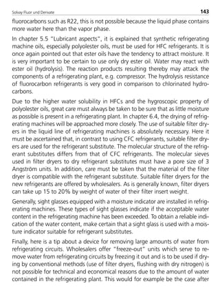 Solvay Fluor und Derivate 143
fluorocarbons such as R22, this is not possible because the liquid phase contains
more water here than the vapor phase.
In chapter 5.5 “Lubricant aspects”, it is explained that synthetic refrigerating
machine oils, especially polyolester oils, must be used for HFC refrigerants. It is
once again pointed out that ester oils have the tendency to attract moisture. It
is very important to be certain to use only dry ester oil. Water may react with
ester oil (hydrolysis). The reaction products resulting thereby may attack the
components of a refrigerating plant, e.g. compressor. The hydrolysis resistance
of fluorocarbon refrigerants is very good in comparison to chlorinated hydro-
carbons.
Due to the higher water solubility in HFCs and the hygroscopic property of
polyolester oils, great care must always be taken to be sure that as little moisture
as possible is present in a refrigerating plant. In chapter 6.4, the drying of refrig-
erating machines will be approached more closely. The use of suitable filter dry-
ers in the liquid line of refrigerating machines is absolutely necessary. Here it
must be ascertained that, in contrast to using CFC refrigerants, suitable filter dry-
ers are used for the refrigerant substitute. The molecular structure of the refrig-
erant substitutes differs from that of CFC refrigerants. The molecular sieves
used in filter dryers to dry refrigerant substitutes must have a pore size of 3
Angström units. In addition, care must be taken that the material of the filter
dryer is compatible with the refrigerant substitute. Suitable filter dryers for the
new refrigerants are offered by wholesalers. As is generally known, filter dryers
can take up 15 to 20% by weight of water of their filter insert weight.
Generally, sight glasses equipped with a moisture indicator are installed in refrig-
erating machines. These types of sight glasses indicate if the acceptable water
content in the refrigerating machine has been exceeded. To obtain a reliable indi-
cation of the water content, make certain that a sight glass is used with a mois-
ture indicator suitable for refrigerant substitutes.
Finally, here is a tip about a device for removing large amounts of water from
refrigerating circuits. Wholesalers offer “freeze-out” units which serve to re-
move water from refrigerating circuits by freezing it out and is to be used if dry-
ing by conventional methods (use of filter dryers, flushing with dry nitrogen) is
not possible for technical and economical reasons due to the amount of water
contained in the refrigerating plant. This would for example be the case after
8529 TB E Solkane K2.2 4.0 25.09.2000 9:34 Uhr Seite 143
 