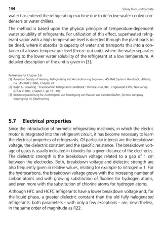 Solvay Fluor und Derivate144
water has entered the refrigerating machine due to defective water-cooled con-
densers or water chillers.
The method is based upon the physical principle of temperature-dependent
water solubility of refrigerants. For utilization of this effect, superheated refrig-
erant vapor with a high temperature level is directed through the plant parts to
be dried, where it absorbs its capacity of water and transports this into a con-
tainer of a lower temperature level (freeze-out unit), where the water separates
owing to the lower water solubility of the refrigerant at a low temperature. A
detailed description of the unit is given in [3].
References for Chapter 5.6:
[1] American Society of Heating, Refrigerating and Airconditioning Engineers, ASHRAE Systems Handbook, Atlanta,
Ga.: ASHRAE (1984), Chapter 28
[2] Ralph C. Downing, “Fluorocarbon Refrigerants Handbook” Prentice -Hall, INC., Englewood Cliffs, New Jersey
07632 (1988), Chapter 7, pp 161-189
[3] Bedienungsanleitung für Ausfriergerät zur Beseitigung von Wasser aus Kältekreisläufen, Schiessl company,
Kolpingring 14, Oberhaching
5.7 Electrical properties
Since the introduction of hermetic refrigerating machines, in which the electric
motor is integrated into the refrigerant circuit, it has become necessary to learn
the electrical properties of refrigerants. Of particular interest are the breakdown
voltage, the dielectric constant and the specific resistance. The breakdown volt-
age of gases is usually indicated in kilovolts for a given distance of the electrodes.
The dielectric strength is the breakdown voltage related to a gap of 1 cm
between the electrodes. Both, breakdown voltage and dielectric strength are
also frequently given in relative values, relating for example to nitrogen = 1. For
the hydrocarbons, the breakdown voltage grows with the increasing number of
carbon atoms and with growing substitution of fluorine for hydrogen atoms,
and even more with the substitution of chlorine atoms for hydrogen atoms.
Although HFC and HCFC refrigerants have a lower breakdown voltage and, for
the liquid phase, a greater dielectric constant than the old fully halogenated
refrigerants, both parameters – with only a few exceptions – are, nevertheless,
in the same order of magnitude as R22.
8529 TB E Solkane K2.2 4.0 25.09.2000 9:34 Uhr Seite 144
 