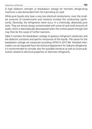 Solvay Fluor und Derivate 145
A high dielectric strength or breakdown voltage for hermetic refrigerating
machines is also demanded from the lubricating oil used.
While pure liquids only have a very low electrical conductance, even the small-
est amounts of contaminants and moisture increase the conductivity signifi-
cantly. Generally, the refrigerants never occur in a chemically, absolutely pure
state. They are almost always contaminated with some oil and small amounts of
water, which is electrolytically decomposed when the current passes through and
may then be the cause of further reactions.
Table 5 contains the breakdown voltage of gaseous refrigerant substitutes and
the dielectric constants and specific resistances of the liquids. The values for the
breakdown voltage are measured according ASTM D 2477-84. Detailed infor-
mation can be requested from the technical department for Solkane-refrigerants.
It is recommended to consider also the available literature as well as future pub-
lication related to electrical properties of alternate refrigerants.
8529 TB E Solkane K2.2 4.0 25.09.2000 9:34 Uhr Seite 145
 