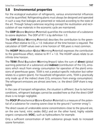 Solvay Fluor und Derivate 147
5.8 Environmental properties
For the ecological evaluation of refrigerants, various environmental influences
must be quantified. Refrigerating plants must always be designed and operated
in such a way that leakages are prevented or reduced according to the state of
the art. Through Solvay’s extensive recycling concept the reutilization and recir-
culation of raw materials in the economic cycle are maintained.
The ODP (Ozone Depletion Potential) quantifies the contribution of a substance
to ozone depletion. The ODP of R11 is by definition 1.0.
The GWP (Global Warming Potential) describes the contribution to the green-
house effect relative to CO2 = 1.0. Indication of the time horizon is required. The
calculation of GWP values over a time horizon of 100 years is most common.
The HGWP (Halocarbon Global Warming Potential) expresses the contribution
to the greenhouse effect, relative to R11 = 1.0. The HGWP values relate to an
infinite time horizon.
The TEWI (Total Equivalent Warming Impact) takes the sum of direct (global
warming potential of a substance) and indirect (contribution of the CO2 emis-
sions which result from energy consumption for operation of the plant) emis-
sions of greenhouse gases. TEWI is not a product-specific indication but rather
relates to a system (plant). For household refrigeration units, TEWI is practically
only made up of the indirect share (CO2 emissions from energy consumption).
The refrigerant emissions are almost zero here, i.e. the direct GWP share is neg-
ligible.
In the case of transport refrigeration, the situation is different. Due to technical
conditions, refrigerant leakages cannot be avoided here so that the direct GWP
share is no longer negligible.
The POCP (Photochemical Ozone Creation Potential) is a measure of the poten-
tial of a substance for creating ozone close to the ground (“summer smog”).
The direct causes of undesirable ozone concentrations close to the ground are,
on the one hand, nitric oxides (NOx) and on the other hand, highly volatile
organic compounds (VOC), such as hydrocarbons for example.
Only a sufficient concentration of both substance groups leads to increased
ozone formation.
8529 TB E Solkane K2.2 4.0 25.09.2000 9:34 Uhr Seite 147
 