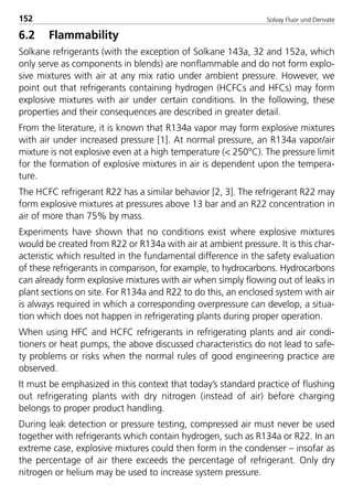 Solvay Fluor und Derivate152
6.2 Flammability
Solkane refrigerants (with the exception of Solkane 143a, 32 and 152a, which
only serve as components in blends) are nonflammable and do not form explo-
sive mixtures with air at any mix ratio under ambient pressure. However, we
point out that refrigerants containing hydrogen (HCFCs and HFCs) may form
explosive mixtures with air under certain conditions. In the following, these
properties and their consequences are described in greater detail.
From the literature, it is known that R134a vapor may form explosive mixtures
with air under increased pressure [1]. At normal pressure, an R134a vapor/air
mixture is not explosive even at a high temperature (< 250°C). The pressure limit
for the formation of explosive mixtures in air is dependent upon the tempera-
ture.
The HCFC refrigerant R22 has a similar behavior [2, 3]. The refrigerant R22 may
form explosive mixtures at pressures above 13 bar and an R22 concentration in
air of more than 75% by mass.
Experiments have shown that no conditions exist where explosive mixtures
would be created from R22 or R134a with air at ambient pressure. It is this char-
acteristic which resulted in the fundamental difference in the safety evaluation
of these refrigerants in comparison, for example, to hydrocarbons. Hydrocarbons
can already form explosive mixtures with air when simply flowing out of leaks in
plant sections on site. For R134a and R22 to do this, an enclosed system with air
is always required in which a corresponding overpressure can develop, a situa-
tion which does not happen in refrigerating plants during proper operation.
When using HFC and HCFC refrigerants in refrigerating plants and air condi-
tioners or heat pumps, the above discussed characteristics do not lead to safe-
ty problems or risks when the normal rules of good engineering practice are
observed.
It must be emphasized in this context that today’s standard practice of flushing
out refrigerating plants with dry nitrogen (instead of air) before charging
belongs to proper product handling.
During leak detection or pressure testing, compressed air must never be used
together with refrigerants which contain hydrogen, such as R134a or R22. In an
extreme case, explosive mixtures could then form in the condenser – insofar as
the percentage of air there exceeds the percentage of refrigerant. Only dry
nitrogen or helium may be used to increase system pressure.
8529 TB E Solkane K2.2 4.0 25.09.2000 9:34 Uhr Seite 152
 