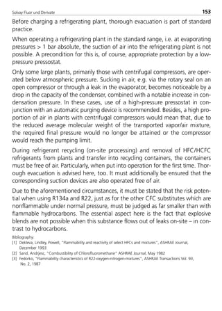 Solvay Fluor und Derivate 153
Before charging a refrigerating plant, thorough evacuation is part of standard
practice.
When operating a refrigerating plant in the standard range, i.e. at evaporating
pressures > 1 bar absolute, the suction of air into the refrigerating plant is not
possible. A precondition for this is, of course, appropriate protection by a low-
pressure pressostat.
Only some large plants, primarily those with centrifugal compressors, are oper-
ated below atmospheric pressure. Sucking in air, e.g. via the rotary seal on an
open compressor or through a leak in the evaporator, becomes noticeable by a
drop in the capacity of the condenser, combined with a notable increase in con-
densation pressure. In these cases, use of a high-pressure pressostat in con-
junction with an automatic purging device is recommended. Besides, a high pro-
portion of air in plants with centrifugal compressors would mean that, due to
the reduced average molecular weight of the transported vapor/air mixture,
the required final pressure would no longer be attained or the compressor
would reach the pumping limit.
During refrigerant recycling (on-site processing) and removal of HFC/HCFC
refrigerants from plants and transfer into recycling containers, the containers
must be free of air. Particularly, when put into operation for the first time. Thor-
ough evacuation is advised here, too. It must additionally be ensured that the
corresponding suction devices are also operated free of air.
Due to the aforementioned circumstances, it must be stated that the risk poten-
tial when using R134a and R22, just as for the other CFC substitutes which are
nonflammable under normal pressure, must be judged as far smaller than with
flammable hydrocarbons. The essential aspect here is the fact that explosive
blends are not possible when this substance flows out of leaks on-site – in con-
trast to hydrocarbons.
Bibliography:
[1] Dekleva, Lindley, Powell, “Flammability and reactivity of select HFCs and mixtures”, ASHRAE Journal,
December 1993
[2] Sand, Andrjesc, “Combustibility of Chlorofluoromethane” ASHRAE Journal, May 1982
[3] Fedorko, “Flammability characteristics of R22-oxygen-nitrogen-mixtures”, ASHRAE Transactions Vol. 93,
No. 2, 1987
8529 TB E Solkane K2.2 4.0 25.09.2000 9:34 Uhr Seite 153
 