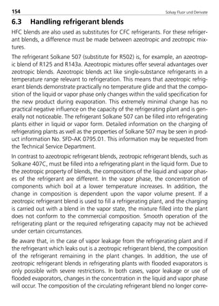 Solvay Fluor und Derivate154
6.3 Handling refrigerant blends
HFC blends are also used as substitutes for CFC refrigerants. For these refriger-
ant blends, a difference must be made between azeotropic and zeotropic mix-
tures.
The refrigerant Solkane 507 (substitute for R502) is, for example, an azeotrop-
ic blend of R125 and R143a. Azeotropic mixtures offer several advantages over
zeotropic blends. Azeotropic blends act like single-substance refrigerants in a
temperature range relevant to refrigeration. This means that azeotropic refrig-
erant blends demonstrate practically no temperature glide and that the compo-
sition of the liquid or vapor phase only changes within the valid specification for
the new product during evaporation. This extremely minimal change has no
practical negative influence on the capacity of the refrigerating plant and is gen-
erally not noticeable. The refrigerant Solkane 507 can be filled into refrigerating
plants either in liquid or vapor form. Detailed information on the charging of
refrigerating plants as well as the properties of Solkane 507 may be seen in prod-
uct information No. SFD-AK 0795.01. This information may be requested from
the Technical Service Department.
In contrast to azeotropic refrigerant blends, zeotropic refrigerant blends, such as
Solkane 407C, must be filled into a refrigerating plant in the liquid form. Due to
the zeotropic property of blends, the compositions of the liquid and vapor phas-
es of the refrigerant are different. In the vapor phase, the concentration of
components which boil at a lower temperature increases. In addition, the
change in composition is dependent upon the vapor volume present. If a
zeotropic refrigerant blend is used to fill a refrigerating plant, and the charging
is carried out with a blend in the vapor state, the mixture filled into the plant
does not conform to the commercial composition. Smooth operation of the
refrigerating plant or the required refrigerating capacity may not be achieved
under certain circumstances.
Be aware that, in the case of vapor leakage from the refrigerating plant and if
the refrigerant which leaks out is a zeotropic refrigerant blend, the composition
of the refrigerant remaining in the plant changes. In addition, the use of
zeotropic refrigerant blends in refrigerating plants with flooded evaporators is
only possible with severe restrictions. In both cases, vapor leakage or use of
flooded evaporators, changes in the concentration in the liquid and vapor phase
will occur. The composition of the circulating refrigerant blend no longer corre-
8529 TB E Solkane K2.2 4.0 25.09.2000 9:34 Uhr Seite 154
 
