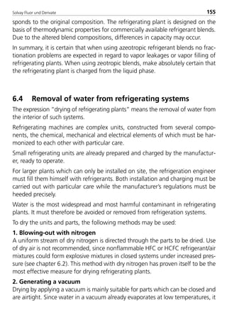 Solvay Fluor und Derivate 155
sponds to the original composition. The refrigerating plant is designed on the
basis of thermodynamic properties for commercially available refrigerant blends.
Due to the altered blend compositions, differences in capacity may occur.
In summary, it is certain that when using azeotropic refrigerant blends no frac-
tionation problems are expected in regard to vapor leakages or vapor filling of
refrigerating plants. When using zeotropic blends, make absolutely certain that
the refrigerating plant is charged from the liquid phase.
6.4 Removal of water from refrigerating systems
The expression “drying of refrigerating plants” means the removal of water from
the interior of such systems.
Refrigerating machines are complex units, constructed from several compo-
nents, the chemical, mechanical and electrical elements of which must be har-
monized to each other with particular care.
Small refrigerating units are already prepared and charged by the manufactur-
er, ready to operate.
For larger plants which can only be installed on site, the refrigeration engineer
must fill them himself with refrigerants. Both installation and charging must be
carried out with particular care while the manufacturer’s regulations must be
heeded precisely.
Water is the most widespread and most harmful contaminant in refrigerating
plants. It must therefore be avoided or removed from refrigeration systems.
To dry the units and parts, the following methods may be used:
1. Blowing-out with nitrogen
A uniform stream of dry nitrogen is directed through the parts to be dried. Use
of dry air is not recommended, since nonflammable HFC or HCFC refrigerant/air
mixtures could form explosive mixtures in closed systems under increased pres-
sure (see chapter 6.2). This method with dry nitrogen has proven itself to be the
most effective measure for drying refrigerating plants.
2. Generating a vacuum
Drying by applying a vacuum is mainly suitable for parts which can be closed and
are airtight. Since water in a vacuum already evaporates at low temperatures, it
8529 TB E Solkane K2.2 4.0 25.09.2000 9:34 Uhr Seite 155
 