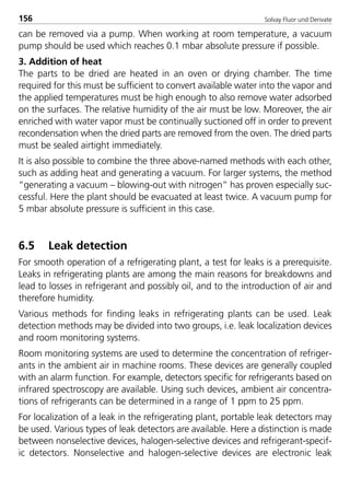 Solvay Fluor und Derivate156
can be removed via a pump. When working at room temperature, a vacuum
pump should be used which reaches 0.1 mbar absolute pressure if possible.
3. Addition of heat
The parts to be dried are heated in an oven or drying chamber. The time
required for this must be sufficient to convert available water into the vapor and
the applied temperatures must be high enough to also remove water adsorbed
on the surfaces. The relative humidity of the air must be low. Moreover, the air
enriched with water vapor must be continually suctioned off in order to prevent
recondensation when the dried parts are removed from the oven. The dried parts
must be sealed airtight immediately.
It is also possible to combine the three above-named methods with each other,
such as adding heat and generating a vacuum. For larger systems, the method
“generating a vacuum – blowing-out with nitrogen” has proven especially suc-
cessful. Here the plant should be evacuated at least twice. A vacuum pump for
5 mbar absolute pressure is sufficient in this case.
6.5 Leak detection
For smooth operation of a refrigerating plant, a test for leaks is a prerequisite.
Leaks in refrigerating plants are among the main reasons for breakdowns and
lead to losses in refrigerant and possibly oil, and to the introduction of air and
therefore humidity.
Various methods for finding leaks in refrigerating plants can be used. Leak
detection methods may be divided into two groups, i.e. leak localization devices
and room monitoring systems.
Room monitoring systems are used to determine the concentration of refriger-
ants in the ambient air in machine rooms. These devices are generally coupled
with an alarm function. For example, detectors specific for refrigerants based on
infrared spectroscopy are available. Using such devices, ambient air concentra-
tions of refrigerants can be determined in a range of 1 ppm to 25 ppm.
For localization of a leak in the refrigerating plant, portable leak detectors may
be used. Various types of leak detectors are available. Here a distinction is made
between nonselective devices, halogen-selective devices and refrigerant-specif-
ic detectors. Nonselective and halogen-selective devices are electronic leak
8529 TB E Solkane K2.2 4.0 25.09.2000 9:34 Uhr Seite 156
 