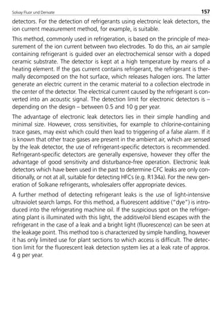 Solvay Fluor und Derivate 157
detectors. For the detection of refrigerants using electronic leak detectors, the
ion current measurement method, for example, is suitable.
This method, commonly used in refrigeration, is based on the principle of mea-
surement of the ion current between two electrodes. To do this, an air sample
containing refrigerant is guided over an electrochemical sensor with a doped
ceramic substrate. The detector is kept at a high temperature by means of a
heating element. If the gas current contains refrigerant, the refrigerant is ther-
mally decomposed on the hot surface, which releases halogen ions. The latter
generate an electric current in the ceramic material to a collection electrode in
the center of the detector. The electrical current caused by the refrigerant is con-
verted into an acoustic signal. The detection limit for electronic detectors is –
depending on the design – between 0.5 and 10 g per year.
The advantage of electronic leak detectors lies in their simple handling and
minimal size. However, cross sensitivities, for example to chlorine-containing
trace gases, may exist which could then lead to triggering of a false alarm. If it
is known that other trace gases are present in the ambient air, which are sensed
by the leak detector, the use of refrigerant-specific detectors is recommended.
Refrigerant-specific detectors are generally expensive, however they offer the
advantage of good sensitivity and disturbance-free operation. Electronic leak
detectors which have been used in the past to determine CFC leaks are only con-
ditionally, or not at all, suitable for detecting HFCs (e.g. R134a). For the new gen-
eration of Solkane refrigerants, wholesalers offer appropriate devices.
A further method of detecting refrigerant leaks is the use of light-intensive
ultraviolet search lamps. For this method, a fluorescent additive (“dye”) is intro-
duced into the refrigerating machine oil. If the suspicious spot on the refriger-
ating plant is illuminated with this light, the additive/oil blend escapes with the
refrigerant in the case of a leak and a bright light (fluorescence) can be seen at
the leakage point. This method too is characterized by simple handling, however
it has only limited use for plant sections to which access is difficult. The detec-
tion limit for the fluorescent leak detection system lies at a leak rate of approx.
4 g per year.
8529 TB E Solkane K2.2 4.0 25.09.2000 9:34 Uhr Seite 157
 