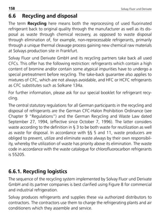 Solvay Fluor und Derivate158
6.6 Recycling and disposal
The term Recycling here means both the reprocessing of used fluorinated
refrigerant back to original quality through the manufacturer as well as its dis-
posal as waste through chemical recovery, as opposed to waste disposal
through elimination of, for example, non-reprocessable refrigerants, primarily
through a unique thermal cleavage process gaining new chemical raw materials
at Solvays production site in Frankfurt.
Solvay Fluor und Derivate GmbH and its recycling partners take back all used
CFCs. This offer has the following restriction: refrigerants which contain a high
content of bromine and/or contain some atypical impurities have to undergo a
special pretreatment before recycling. The take-back guarantee also applies to
mixtures of CFC, which are not always avoidable, and HFC or HCFC refrigerants
as CFC substitutes such as Solkane 134a.
For further information, please ask for our special booklet for refrigerant recy-
cling.
The central statutory regulations for all German participants in the recycling and
disposal of refrigerants are the German CFC-Halon Prohibition Ordinance (see
Chapter 9 “Regulations”) and the German Recycling and Waste Law dated
September 27, 1994, (effective since October 7, 1996). The latter considers
waste according to the definition in § 3 to be both waste for reutilization as well
as waste for disposal. In accordance with §§ 5 and 11, waste producers are
obliged to prevent, utilize and eliminate waste always by their own responsibil-
ity, whereby the utilization of waste has priority above its elimination. The waste
code in accordance with the waste catalogue for chlorofluorocarbon refrigerants
is 55205.
6.6.1. Recycling logistics
The sequence of the recycling system implemented by Solvay Fluor und Derivate
GmbH and its partner companies is best clarified using Figure 8 for commercial
and industrial refrigeration.
Solvay produces refrigerants and supplies these via authorized distributors to
contractors. The contractors use them to charge the refrigerating plants and air
conditioners which they assemble and service.
8529 TB E Solkane K2.2 4.0 25.09.2000 9:34 Uhr Seite 158
 