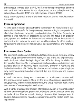 Solvay Fluor und Derivate16
Simultaneous to these basic plastics, the Group developed technical polymers
with particular characteristics for special purposes, such as polyarylamide (PA),
polyvinylidene fluoride (PVDF) and polyvinylidene chloride (PVDC).
Today the Solvay Group is one of the most important plastics manufacturers in
the world.
Processing Sector
At some point it became obvious that the experience in the manufacture of plas-
tics would also be useful for their processing. By constructing its own production
plants, but also through acquisitions and participations, the Solvay Group today
controls a wide network of processing operations. The focus is on precision
parts, systems and modules for the automotive industry, foils for the automotive
and construction industry, for wood and metal lamination, for office products,
for packaging and decorative foils as well as pipe systems for gas and water sup-
ply.
Pharmaceuticals Sector
The significant position which Solvay had attained in organic chemistry already
led the Group to biochemistry in the 1950s, i.e. also to the area of pharmaceu-
ticals. But it was only at the beginning of the 1980s that Solvay decided to fur-
ther develop this sector. The result was additional acquisitions, participations and
strategic alliances in relatively rapid succession, primarily in Germany, the
Netherlands and the USA. Today, the pharmaceutical business enjoys a high pri-
ority concerning research and development, but also commercial and regional
expansion.
As in all other sector, Solvay also concentrates on certain core competences in
the pharmaceuticals business. These are the areas of cardiology, gastroenterol-
ogy, psychiatry and gynecology. Furthermore, the Group has made itself a name
with a series of nonprescription medications.
With a tightly organized and efficient international division of responsibilities in
research and development, production, marketing and distribution under the
umbrella of the Pharmaceuticals Strategic Business Unit headquartered in
Brussels, Solvay is meeting new challenges emerging in the field of health care,
in particular.
8529 TB E Solkane K1 4.0 25.09.2000 9:32 Uhr Seite 16
 