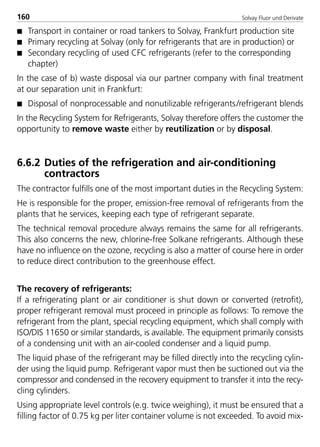 Solvay Fluor und Derivate160
s Transport in container or road tankers to Solvay, Frankfurt production site
s Primary recycling at Solvay (only for refrigerants that are in production) or
s Secondary recycling of used CFC refrigerants (refer to the corresponding
chapter)
In the case of b) waste disposal via our partner company with final treatment
at our separation unit in Frankfurt:
s Disposal of nonprocessable and nonutilizable refrigerants/refrigerant blends
In the Recycling System for Refrigerants, Solvay therefore offers the customer the
opportunity to remove waste either by reutilization or by disposal.
6.6.2 Duties of the refrigeration and air-conditioning
contractors
The contractor fulfills one of the most important duties in the Recycling System:
He is responsible for the proper, emission-free removal of refrigerants from the
plants that he services, keeping each type of refrigerant separate.
The technical removal procedure always remains the same for all refrigerants.
This also concerns the new, chlorine-free Solkane refrigerants. Although these
have no influence on the ozone, recycling is also a matter of course here in order
to reduce direct contribution to the greenhouse effect.
The recovery of refrigerants:
If a refrigerating plant or air conditioner is shut down or converted (retrofit),
proper refrigerant removal must proceed in principle as follows: To remove the
refrigerant from the plant, special recycling equipment, which shall comply with
ISO/DIS 11650 or similar standards, is available. The equipment primarily consists
of a condensing unit with an air-cooled condenser and a liquid pump.
The liquid phase of the refrigerant may be filled directly into the recycling cylin-
der using the liquid pump. Refrigerant vapor must then be suctioned out via the
compressor and condensed in the recovery equipment to transfer it into the recy-
cling cylinders.
Using appropriate level controls (e.g. twice weighing), it must be ensured that a
filling factor of 0.75 kg per liter container volume is not exceeded. To avoid mix-
8529 TB E Solkane K2.2 4.0 25.09.2000 9:34 Uhr Seite 160
 