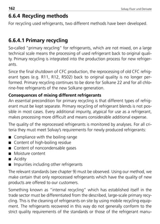 Solvay Fluor und Derivate162
6.6.4 Recycling methods
For recycling used refrigerants, two different methods have been developed.
6.6.4.1 Primary recycling
So-called “primary recycling” for refrigerants, which are not mixed, on a large
technical scale means the processing of used refrigerant back to original quali-
ty. Primary recycling is integrated into the production process for new refriger-
ants.
Since the final shutdown of CFC production, the reprocessing of old CFC refrig-
erant types (e.g. R11, R12, R502) back to original quality is no longer per-
formed. Primary recycling continues to be done for Solkane 22 and for all chlo-
rine-free refrigerants of the new Solkane generation.
Consequences of mixing different refrigerants
An essential precondition for primary recycling is that different types of refrig-
erant must be kept separate. Primary recycling of refrigerant blends is not pos-
sible in most cases. Every additional impurity, atypical for use as a refrigerant,
makes processing more difficult and means considerable additional expense.
The quality of the reprocessed refrigerants is monitored by analyses. For all cri-
teria they must meet Solvay’s requirements for newly produced refrigerants:
s Compliance with the boiling range
s Content of high-boiling residue
s Content of noncondensable gases
s Moisture content
s Acidity
s Impurities including other refrigerants
The relevant standards (see chapter 9) must be observed. Using our method, we
make certain that only reprocessed refrigerants which have the quality of new
products are offered to our customers.
Something known as “internal recycling” which has established itself in the
trade sector must be differentiated from the described, large-scale primary recy-
cling. This is the cleaning of refrigerants on site by using mobile recycling equip-
ment. The refrigerants recovered in this way do not generally conform to the
strict quality requirements of the standards or those of the refrigerant manu-
8529 TB E Solkane K2.2 4.0 25.09.2000 9:34 Uhr Seite 162
 