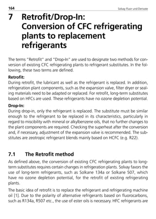 Solvay Fluor und Derivate164
7 Retrofit/Drop-In:
Conversion of CFC refrigerating
plants to replacement
refrigerants
The terms “Retrofit” and “Drop-In” are used to designate two methods for con-
version of existing CFC refrigerating plants to refrigerant substitutes. In the fol-
lowing, these two terms are defined.
Retrofit:
During retrofit, the lubricant as well as the refrigerant is replaced. In addition,
refrigeration plant components, such as the expansion valve, filter dryer or seal-
ing materials need to be adapted or replaced. For retrofit, long-term substitutes
based on HFCs are used. These refrigerants have no ozone depletion potential.
Drop-In:
During drop-in, only the refrigerant is replaced. The substitute must be similar
enough to the refrigerant to be replaced in its characteristics, particularly in
regard to miscibility with mineral or alkylbenzene oils, that no further changes to
the plant components are required. Checking the superheat after the conversion
and, if necessary, adjustment of the expansion valve is recommended. The sub-
stitutes are zeotropic refrigerant blends mainly based on HCFC (e.g. R22).
7.1 The Retrofit method
As defined above, the conversion of existing CFC refrigerating plants to long-
term substitutes requires certain changes in refrigeration plants. Solvay favors the
use of long-term refrigerants, such as Solkane 134a or Solkane 507, which
have no ozone depletion potential, for the retrofit of existing refrigerating
plants.
The basic idea of retrofit is to replace the refrigerant and refrigerating machine
oil [1]. Due to the polarity of alternative refrigerants based on fluorocarbons,
such as R134a, R507 etc., the use of ester oils is necessary. HFC refrigerants are
8529 TB E Solkane K2.2 4.0 25.09.2000 9:34 Uhr Seite 164
 