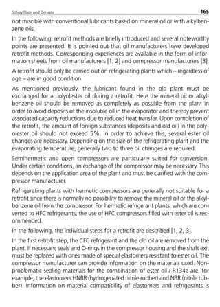 Solvay Fluor und Derivate 165
not miscible with conventional lubricants based on mineral oil or with alkylben-
zene oils.
In the following, retrofit methods are briefly introduced and several noteworthy
points are presented. It is pointed out that oil manufacturers have developed
retrofit methods. Corresponding experiences are available in the form of infor-
mation sheets from oil manufacturers [1, 2] and compressor manufacturers [3].
A retrofit should only be carried out on refrigerating plants which – regardless of
age – are in good condition.
As mentioned previously, the lubricant found in the old plant must be
exchanged for a polyolester oil during a retrofit. Here the mineral oil or alkyl-
benzene oil should be removed as completely as possible from the plant in
order to avoid deposits of the insoluble oil in the evaporator and thereby prevent
associated capacity reductions due to reduced heat transfer. Upon completion of
the retrofit, the amount of foreign substances (deposits and old oil) in the poly-
olester oil should not exceed 5%. In order to achieve this, several ester oil
changes are necessary. Depending on the size of the refrigerating plant and the
evaporating temperature, generally two to three oil changes are required.
Semihermetic and open compressors are particularly suited for conversion.
Under certain conditions, an exchange of the compressor may be necessary. This
depends on the application area of the plant and must be clarified with the com-
pressor manufacturer.
Refrigerating plants with hermetic compressors are generally not suitable for a
retrofit since there is normally no possibility to remove the mineral oil or the alkyl-
benzene oil from the compressor. For hermetic refrigerant plants, which are con-
verted to HFC refrigerants, the use of HFC compressors filled with ester oil is rec-
ommended.
In the following, the individual steps for a retrofit are described [1, 2, 3].
In the first retrofit step, the CFC refrigerant and the old oil are removed from the
plant. If necessary, seals and O-rings in the compressor housing and the shaft exit
must be replaced with ones made of special elastomers resistant to ester oil. The
compressor manufacturer can provide information on the materials used. Non-
problematic sealing materials for the combination of ester oil / R134a are, for
example, the elastomers HNBR (hydrogenated nitrile rubber) and NBR (nitrile rub-
ber). Information on material compatibility of elastomers and refrigerants is
8529 TB E Solkane K2.2 4.0 25.09.2000 9:34 Uhr Seite 165
 