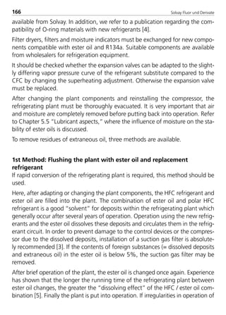 Solvay Fluor und Derivate166
available from Solvay. In addition, we refer to a publication regarding the com-
patibility of O-ring materials with new refrigerants [4].
Filter dryers, filters and moisture indicators must be exchanged for new compo-
nents compatible with ester oil and R134a. Suitable components are available
from wholesalers for refrigeration equipment.
It should be checked whether the expansion valves can be adapted to the slight-
ly differing vapor pressure curve of the refrigerant substitute compared to the
CFC by changing the superheating adjustment. Otherwise the expansion valve
must be replaced.
After changing the plant components and reinstalling the compressor, the
refrigerating plant must be thoroughly evacuated. It is very important that air
and moisture are completely removed before putting back into operation. Refer
to Chapter 5.5 “Lubricant aspects,” where the influence of moisture on the sta-
bility of ester oils is discussed.
To remove residues of extraneous oil, three methods are available.
1st Method: Flushing the plant with ester oil and replacement
refrigerant
If rapid conversion of the refrigerating plant is required, this method should be
used.
Here, after adapting or changing the plant components, the HFC refrigerant and
ester oil are filled into the plant. The combination of ester oil and polar HFC
refrigerant is a good “solvent” for deposits within the refrigerating plant which
generally occur after several years of operation. Operation using the new refrig-
erants and the ester oil dissolves these deposits and circulates them in the refrig-
erant circuit. In order to prevent damage to the control devices or the compres-
sor due to the dissolved deposits, installation of a suction gas filter is absolute-
ly recommended [3]. If the contents of foreign substances (= dissolved deposits
and extraneous oil) in the ester oil is below 5%, the suction gas filter may be
removed.
After brief operation of the plant, the ester oil is changed once again. Experience
has shown that the longer the running time of the refrigerating plant between
ester oil changes, the greater the “dissolving effect” of the HFC / ester oil com-
bination [5]. Finally the plant is put into operation. If irregularities in operation of
8529 TB E Solkane K2.2 4.0 25.09.2000 9:34 Uhr Seite 166
 