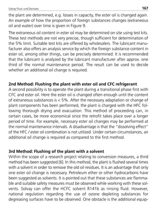 Solvay Fluor und Derivate 167
the plant are determined, e.g. losses in capacity, the ester oil is changed again.
An example of how the proportion of foreign substances changes (extraneous
oil and water) over time is given in Figure 9.
The extraneous oil content in ester oil may be determined on site using test kits.
These test methods are not very precise, though sufficient for determination of
the 5% limit. Suitable test kits are offered by wholesalers. The lubricant manu-
facturer also offers an analysis service by which the foreign substance content in
ester oil, among other things, can be precisely determined. It is recommended
that the lubricant is analyzed by the lubricant manufacturer after approx. one
third of the normal maintenance period. The result can be used to decide
whether an additional oil change is required.
2nd Method: Flushing the plant with ester oil and CFC refrigerant
A second possibility is to operate the plant during a transitional phase first with
CFC and ester oil. Here the ester oil is changed often enough until the content
of extraneous substances is < 5%. After the necessary adaptation or change of
plant components has been performed, the plant is charged with the HFC fol-
lowing thorough drying and evacuation. This method of proceeding can, in
certain cases, be more economical since the retrofit takes place over a longer
period of time. For example, necessary ester oil changes may be performed at
the normal maintenance intervals. A disadvantage is that the “dissolving effect”
of the HFC / ester oil combination is not utilized. Under certain circumstances, an
additional oil change is required as compared to the first method.
3rd Method: Flushing of the plant with a solvent
Within the scope of a research project relating to conversion measures, a third
method has been suggested [6]. In this method, the plant is flushed several times
with a solvent in order to remove the old oil residues. It is an advantage that only
one ester oil change is necessary. Petroleum ether or other hydrocarbons have
been suggested as solvents. It is pointed out that these substances are flamma-
ble and suitable safety measures must be observed while working with these sol-
vents. Solvay can offer the HCFC solvent R141b as rinsing fluid. However,
national regulation regarding the use of ozone depleting substances for
degreasing surfaces have to be observed. One obstacle is the additional equip-
8529 TB E Solkane K2.2 4.0 25.09.2000 9:34 Uhr Seite 167
 