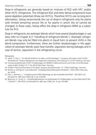 Solvay Fluor und Derivate 169
Drop-in refrigerants are generally based on mixtures of R22 with HFC and/or
other HCFC refrigerants. The refrigerant R22 and other blend components have
ozone depletion potentials (these are HCFCs). Therefore HCFCs are no long-term
alternatives. Solvay recommends the use of drop-in refrigerants only for plants
with limited remaining service life or for plants in which the oil cannot be
changed. In these cases, Solvay offers the drop-in refrigerant 409A as a substi-
tute for R12.
Drop-in refrigerants are zeotropic blends which have several disadvantages in use
(also refer to Chapter 6.3 “Handling of refrigerant blends”). Zeotropic refriger-
ant blends may only be filled into plants in liquid form to prevent shifts in the
blend composition. Furthermore, there are further disadvantages in the appli-
cation of zeotropic blends: poor heat transfer, separation during leakages and in
case of service, separation in the refrigerating circuit.
Bibliography
[1] Synek, V.; Fahl, J.; “Ein Retrofit-Verfahren für Kälte- und Klimaanlagen”, Company information sheet for DEA
Mineraloel AG, Product Development and Application Engineering, Alte Schleuse 23, 21107 Hamburg, Germany
[2] Umrüstung bestehender FCKW 12-Kälteanlagen auf RENISO E-Kältemaschinenöl und R134a, Fuchs Mineraloel
werke GmbH, Postfach 10 11 62, 68145 Mannheim, Germany
[3] KT-650-1 Technical Information of the Bitzer company, Eschenbrünnlestr. 15, 71065 Sindelfingen, Germany
[4] Richter, B.; O-Ringe für neue Kältemittel “Sorgfältige Werkstoffauswahl erforderlich”, KEM (1995), May issue,
pp. 44-46
[5] Fahl, J.; Hellmann, J.; “Umstellung einer R502-Kälteanlage auf das Ersatzkältemittel R507”, DIE KÄLTE und
Klimatechnik, 48th year (1995), No. 6, pp. 418-428
[6] Beermann, K.; Kruse, H.; “Umstellungsprozeduren von bestehenden R12-Kälteanlagen auf das Kältemittel R134a
(“Retrofit”)”, DIE KÄLTE und Klimatechnik, 46th year (1993), No. 10, pp. 674-680
8529 TB E Solkane K2.2 4.0 28.09.2000 13:27 Uhr Seite 169
 