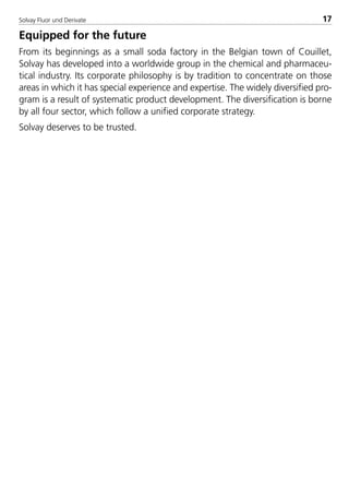 Solvay Fluor und Derivate 17
Equipped for the future
From its beginnings as a small soda factory in the Belgian town of Couillet,
Solvay has developed into a worldwide group in the chemical and pharmaceu-
tical industry. Its corporate philosophy is by tradition to concentrate on those
areas in which it has special experience and expertise. The widely diversified pro-
gram is a result of systematic product development. The diversification is borne
by all four sector, which follow a unified corporate strategy.
Solvay deserves to be trusted.
8529 TB E Solkane K1 4.0 25.09.2000 9:32 Uhr Seite 17
 