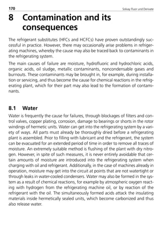 Solvay Fluor und Derivate170
8 Contamination and its
consequences
The refrigerant substitutes (HFCs and HCFCs) have proven outstandingly suc-
cessful in practice. However, there may occasionally arise problems in refriger-
ating machines, whereby the cause may also be traced back to contaminants in
the refrigerating system.
The main causes of failure are moisture, hydrofluoric and hydrochloric acids,
organic acids, oil sludge, metallic contaminants, noncondensable gases and
burnouts. These contaminants may be brought in, for example, during installa-
tion or servicing, and thus become the cause for chemical reactions in the refrig-
erating plant, which for their part may also lead to the formation of contami-
nants.
8.1 Water
Water is frequently the cause for failures, through blockages of filters and con-
trol valves, copper plating, corrosion, damage to bearings or shorts in the rotor
windings of hermetic units. Water can get into the refrigerating system by a vari-
ety of ways. All parts must already be thoroughly dried before a refrigerating
plant is assembled. Prior to filling with lubricant and the refrigerant, the system
can be evacuated for an extended period of time in order to remove all traces of
moisture. An extremely suitable method is flushing of the plant with dry nitro-
gen. However, in spite of such measures, it is never entirely avoidable that cer-
tain amounts of moisture are introduced into the refrigerating system when
charging with oil and refrigerant. Additionally, in the case of machines already in
operation, moisture may get into the circuit at points that are not watertight or
through leaks in water-cooled condensers. Water may also be formed in the sys-
tem as a result of chemical reactions, for example by atmospheric oxygen react-
ing with hydrogen from the refrigerating machine oil, or by reaction of the
refrigerant with the oil. The simultaneously formed acids attack the insulating
materials inside hermetically sealed units, which become carbonized and thus
also release water.
8529 TB E Solkane K2.2 4.0 25.09.2000 9:34 Uhr Seite 170
 