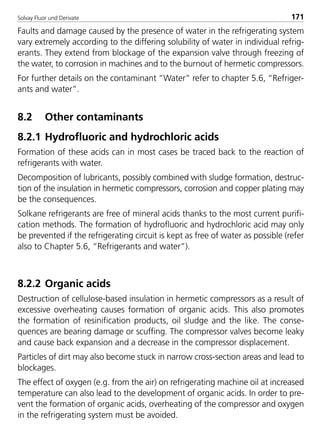 Solvay Fluor und Derivate 171
Faults and damage caused by the presence of water in the refrigerating system
vary extremely according to the differing solubility of water in individual refrig-
erants. They extend from blockage of the expansion valve through freezing of
the water, to corrosion in machines and to the burnout of hermetic compressors.
For further details on the contaminant “Water” refer to chapter 5.6, “Refriger-
ants and water”.
8.2 Other contaminants
8.2.1 Hydrofluoric and hydrochloric acids
Formation of these acids can in most cases be traced back to the reaction of
refrigerants with water.
Decomposition of lubricants, possibly combined with sludge formation, destruc-
tion of the insulation in hermetic compressors, corrosion and copper plating may
be the consequences.
Solkane refrigerants are free of mineral acids thanks to the most current purifi-
cation methods. The formation of hydrofluoric and hydrochloric acid may only
be prevented if the refrigerating circuit is kept as free of water as possible (refer
also to Chapter 5.6, “Refrigerants and water”).
8.2.2 Organic acids
Destruction of cellulose-based insulation in hermetic compressors as a result of
excessive overheating causes formation of organic acids. This also promotes
the formation of resinification products, oil sludge and the like. The conse-
quences are bearing damage or scuffing. The compressor valves become leaky
and cause back expansion and a decrease in the compressor displacement.
Particles of dirt may also become stuck in narrow cross-section areas and lead to
blockages.
The effect of oxygen (e.g. from the air) on refrigerating machine oil at increased
temperature can also lead to the development of organic acids. In order to pre-
vent the formation of organic acids, overheating of the compressor and oxygen
in the refrigerating system must be avoided.
8529 TB E Solkane K2.2 4.0 25.09.2000 9:34 Uhr Seite 171
 