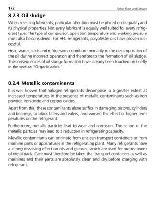 Solvay Fluor und Derivate172
8.2.3 Oil sludge
When selecting lubricants, particular attention must be placed on its quality and
its physical properties. Not every lubricant is equally well suited for every refrig-
erant type. The type of compressor, operation temperature and working pressure
must also be considered. For HFC refrigerants, polyolester oils have proven suc-
cessful.
Heat, water, acids and refrigerants contribute primarily to the decomposition of
the oil during incorrect operation and therefore to the formation of oil sludge.
The consequences of oil sludge formation have already been touched on briefly
in the section “Organic acids.”
8.2.4 Metallic contaminants
It is well known that halogen refrigerants decompose to a greater extent at
increased temperatures in the presence of metallic contaminants such as iron
powder, iron oxide and copper oxides.
Apart from this, these contaminants alone suffice in damaging pistons, cylinders
and bearings, to block filters and valves, and worsen the effect of higher tem-
peratures on the refrigerant.
Furthermore, metallic particles lead to wear and corrosion. The action of the
metallic particles may lead to a reduction in refrigerating capacity.
Metallic contaminants can originate from unclean transport containers or from
machine parts or apparatuses in the refrigerating plant. Many refrigerants have
a strong dissolving effect on oils and greases, which are used for pretreatment
of metal parts. Care must therefore be taken that transport containers as well as
machines and their parts are absolutely clean and dry before charging with
refrigerant.
8529 TB E Solkane K2.2 4.0 25.09.2000 9:34 Uhr Seite 172
 