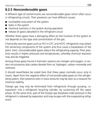 Solvay Fluor und Derivate 173
8.2.5 Noncondensable gases
A different type of contaminants are noncondensable gases which often occur
in refrigerating circuits. Their presence can have different causes:
s incomplete evacuation of the system
s leaks in the system
s chemical reactions in the system during operation
s release of gases adsorbed in the refrigerant circuit
Whether these gases have a damaging effect on the function of the system or
not depends on the type and concentration of the gas.
Chemically reactive gases such as HCl in CFC and HCFC refrigerants may attack
the remaining components of the system and thus cause a breakdown of the
plant. Inert, noncondensable gases reduce the refrigerating capacity. Their pres-
ence results in higher pressures and temperatures, whereby chemical reactions
may also be triggered.
Among those gases found in hermetic systems are nitrogen and oxygen, in cer-
tain circumstances also carbon dioxide from air, hydrogen, carbon monoxide and
methane.
It should nevertheless be noted here that these gases normally occur only in
traces. Apart from the negative effect of noncondensable gases on the refriger-
ating system, their presence even in trace amounts may be seen as a measure for
chemical stability.
Foreign gas may only be eliminated from refrigerants through purging, i.e.
expansion into a refrigerant recycling cylinder, by suctioning off the vapor
phase. At the same time, part of the foreign gas dissolved under pressure in the
refrigerant is released by expansion and may escape with the evaporating refrig-
erant.
8529 TB E Solkane K2.2 4.0 25.09.2000 9:34 Uhr Seite 173
 