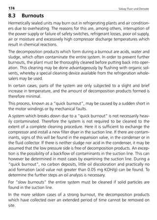 Solvay Fluor und Derivate174
8.3 Burnouts
Hermetically sealed units may burn out in refrigerating plants and air condition-
ers due to overheating. The reasons for this are, among others, interruption of
the power supply or failure of safety switches, refrigerant losses, poor oil supply,
air or moisture and excessively high compressor discharge temperatures which
result in chemical reactions.
The decomposition products which form during a burnout are acids, water and
sludge, which often contaminate the entire system. In order to prevent further
burnouts, the plant must be thoroughly cleaned before putting back into oper-
ation. This cleaning may be done advantageously by flushing with organic sol-
vents, whereby a special cleaning device available from the refrigeration whole-
salers may be used.
In certain cases, parts of the system are only subjected to a slight and brief
increase in temperature, and the amount of decomposition products formed is
therefore minimal.
This process, known as a “quick burnout”, may be caused by a sudden short in
the motor windings or by mechanical faults.
A system which breaks down due to a “quick burnout” is not necessarily heav-
ily contaminated. Therefore the system is not required to be cleaned to the
extent of a complete cleaning procedure. Here it is sufficient to exchange the
compressor and install a new filter dryer in the suction line. If there are contam-
inants, signs of this will be found in the expansion valve, in the condenser or in
the fluid collector. If there is neither sludge nor acid in the condenser, it may be
assumed that the low pressure side is free of decomposition products. An excep-
tion is the possibility of a backflow of contaminants in the suction line. This can
however be determined in most cases by examining the suction line. During a
“quick burnout”, no carbon deposits, little oil discoloration and practically no
acid formation (acid value not greater than 0.05 mg KOH/g) can be found. To
determine the further steps an oil analysis is necessary.
For “slow burnouts” the entire system must be cleaned if solid particles are
found in the suction line.
In the more seldom cases of a strong burnout, the decomposition products
which have collected over an extended period of time cannot be removed on
site.
8529 TB E Solkane K2.2 4.0 25.09.2000 9:34 Uhr Seite 174
 