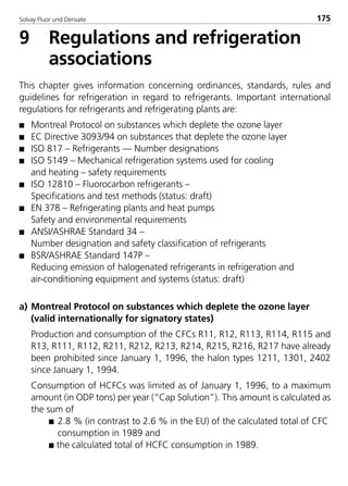 Solvay Fluor und Derivate 175
9 Regulations and refrigeration
associations
This chapter gives information concerning ordinances, standards, rules and
guidelines for refrigeration in regard to refrigerants. Important international
regulations for refrigerants and refrigerating plants are:
s Montreal Protocol on substances which deplete the ozone layer
s EC Directive 3093/94 on substances that deplete the ozone layer
s ISO 817 – Refrigerants — Number designations
s ISO 5149 – Mechanical refrigeration systems used for cooling
and heating – safety requirements
s ISO 12810 – Fluorocarbon refrigerants –
Specifications and test methods (status: draft)
s EN 378 – Refrigerating plants and heat pumps
Safety and environmental requirements
s ANSI/ASHRAE Standard 34 –
Number designation and safety classification of refrigerants
s BSR/ASHRAE Standard 147P –
Reducing emission of halogenated refrigerants in refrigeration and
air-conditioning equipment and systems (status: draft)
a) Montreal Protocol on substances which deplete the ozone layer
(valid internationally for signatory states)
Production and consumption of the CFCs R11, R12, R113, R114, R115 and
R13, R111, R112, R211, R212, R213, R214, R215, R216, R217 have already
been prohibited since January 1, 1996, the halon types 1211, 1301, 2402
since January 1, 1994.
Consumption of HCFCs was limited as of January 1, 1996, to a maximum
amount (in ODP tons) per year (“Cap Solution”). This amount is calculated as
the sum of
s 2.8 % (in contrast to 2.6 % in the EU) of the calculated total of CFC
consumption in 1989 and
s the calculated total of HCFC consumption in 1989.
8529 TB E Solkane K2.2 4.0 25.09.2000 9:34 Uhr Seite 175
 