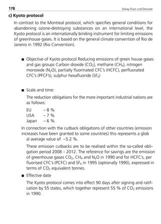 Solvay Fluor und Derivate178
c) Kyoto protocol
In contrast to the Montreal protocol, which specifies general conditions for
abandoning ozone-destroying substances on an international level, the
Kyoto protocol is an internationally binding instrument for limiting emissions
of greenhouse gases. It is based on the general climate convention of Rio de
Janeiro in 1992 (Rio Convention).
s Objective of Kyoto protocol Reducing emissions of green house gases
and gas groups Carbon dioxide (CO2), methane (CH4), nitrogen
monoxide (N2O), partially fluorinated CFC’s (HCFC), perfluorated
CFC’s (PFCF’s), sulphur hexafluoride (SF6)
s Scale and time:
The reduction obligations for the more important industrial nations are
as follows:
EU – 8 %
USA – 7 %
Japan – 6 %
In connection with the cutback obligations of other countries (emission
increases have been granted to some countries) this represents a glob
al average value of –5.2 %.
These emission cutbacks are to be realised within the so-called obli-
gation period 2008 – 2012. The reference for savings are the emission
of greenhouse gases CO2, CH4 and N2O in 1990 and for HCFC’s, per
fluorised CFC’s (PCFC) and SF6 in 1995 (optionally 1990), expressed in
terms of CO2 equivalent tonnes.
s Effective date
The Kyoto protocol comes into effect 90 days after signing and ratif-
cation by 55 states, which together represent 55 % of CO2 emissions
in 1990.
8529 TB E Solkane K2.2 4.0 25.09.2000 9:34 Uhr Seite 178
 