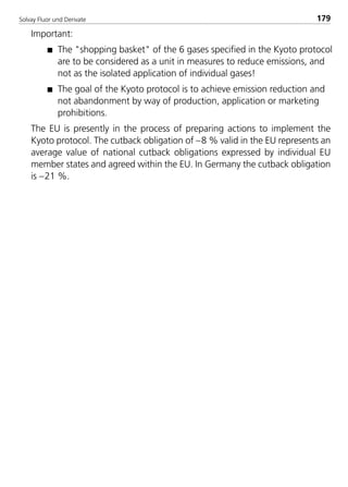 Solvay Fluor und Derivate 179
Important:
s The "shopping basket" of the 6 gases specified in the Kyoto protocol
are to be considered as a unit in measures to reduce emissions, and
not as the isolated application of individual gases!
s The goal of the Kyoto protocol is to achieve emission reduction and
not abandonment by way of production, application or marketing
prohibitions.
The EU is presently in the process of preparing actions to implement the
Kyoto protocol. The cutback obligation of –8 % valid in the EU represents an
average value of national cutback obligations expressed by individual EU
member states and agreed within the EU. In Germany the cutback obligation
is –21 %.
8529 TB E Solkane K2.2 4.0 25.09.2000 9:34 Uhr Seite 179
 