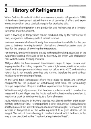 Solvay Fluor und Derivate18
2 History of Refrigerants
When Carl von Linde built his first ammonia-compression refrigerator in 1876,
his landmark development settled the matter of centuries of efforts and exper-
iments undertaken since classical antiquity for producing cold.
The problem of refrigeration is the production and maintenance of a tempera-
ture lower than the ambient.
Since a lowering of temperature can be produced only by the withdrawal of
heat, refrigeration is thus equivalent to heat removal.
However, no material of a sufficiently low temperature is available for this pur-
pose, so that even in antiquity certain physical and chemical processes were uti-
lized for the purpose of lowering the temperature.
For example, drinks were cooled already in the past by taking advantage of the
evaporative cooling effect and in the 17th century, ice cream was produced in
Paris with the aid of freezing mixtures.
200 years later, the Americans and Scandinavians began to export natural ice in
large quantities for cooling purposes. This was not, however, a satisfactory solu-
tion since the temperatures achieved were not below +4 to +2°C and also since
natural ice is not entirely germ-free and cannot therefore be used without
restrictions for the cooling of foods.
At the same time, considerable efforts were made to design and construct
equipments for the purpose of withdrawing heat from the surroundings
through evaporation of liquids and thus to produce low temperatures.
While it was originally assumed that heat was a substance which could not be
measured, Robert Mayer was the first to realize that heat may be equivalent to
mechanical work or in other words, to a form of energy.
Joule, without knowing of Mayer’s theories, was able to confirm them experi-
mentally in the year 1843. He incorporated a stirrer into a vessel filled with water
and then rotated this stirrer by means of a descending weight. He measured the
increase in temperature of the water equivalent to a given descent of the
weight. The ratio of thermal energy to mechanical work which he found in this
way is now described as the ”mechanical equivalent of heat”.
8529 TB E Solkane K1 4.0 29.09.2000 10:05 Uhr Seite 18
 