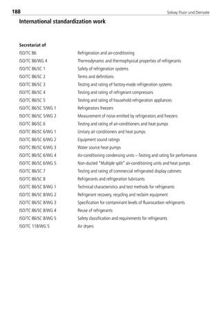 Solvay Fluor und Derivate188
International standardization work
Secretariat of
ISO/TC 86 Refrigeration and air-conditioning
ISO/TC 86/WG 4 Thermodynamic and thermophysical properties of refrigerants
ISO/TC 86/SC 1 Safety of refrigeration systems
ISO/TC 86/SC 2 Terms and definitions
ISO/TC 86/SC 3 Testing and rating of factory-made refrigeration systems
ISO/TC 86/SC 4 Testing and rating of refrigerant compressors
ISO/TC 86/SC 5 Testing and rating of household refrigeration appliances
ISO/TC 86/SC 5/WG 1 Refrigerators freezers
ISO/TC 86/SC 5/WG 2 Measurement of noise emitted by refrigerators and freezers
ISO/TC 86/SC 6 Testing and rating of air-conditioners and heat pumps
ISO/TC 86/SC 6/WG 1 Unitary air conditioners and heat pumps
ISO/TC 86/SC 6/WG 2 Equipment sound ratings
ISO/TC 86/SC 6/WG 3 Water source heat pumps
ISO/TC 86/SC 6/WG 4 Air-conditioning condensing units – Testing and rating for performance
ISO/TC 86/SC 6/WG 5 Non-ducted “Multiple split” air-conditioning units and heat pumps
ISO/TC 86/SC 7 Testing and rating of commercial refrigerated display cabinets
ISO/TC 86/SC 8 Refrigerants and refrigeration lubricants
ISO/TC 86/SC 8/WG 1 Technical characteristics and test methods for refrigerants
ISO/TC 86/SC 8/WG 2 Refrigerant recovery, recycling and reclaim equipment
ISO/TC 86/SC 8/WG 3 Specification for contaminant levels of fluorocarbon refrigerants
ISO/TC 86/SC 8/WG 4 Reuse of refrigerants
ISO/TC 86/SC 8/WG 5 Safety classification and requirements for refrigerants
ISO/TC 118/WG 5 Air dryers
8529 TB E Solkane K2.2 4.0 25.09.2000 9:34 Uhr Seite 188
 