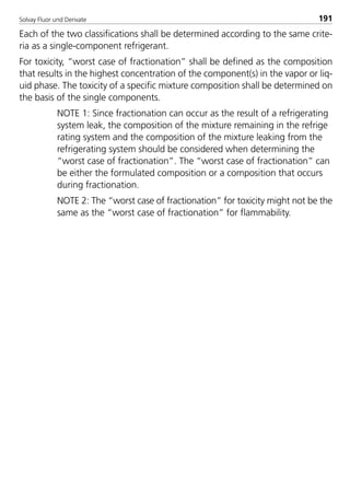 Solvay Fluor und Derivate 191
Each of the two classifications shall be determined according to the same crite-
ria as a single-component refrigerant.
For toxicity, “worst case of fractionation” shall be defined as the composition
that results in the highest concentration of the component(s) in the vapor or liq-
uid phase. The toxicity of a specific mixture composition shall be determined on
the basis of the single components.
NOTE 1: Since fractionation can occur as the result of a refrigerating
system leak, the composition of the mixture remaining in the refrige
rating system and the composition of the mixture leaking from the
refrigerating system should be considered when determining the
“worst case of fractionation”. The “worst case of fractionation” can
be either the formulated composition or a composition that occurs
during fractionation.
NOTE 2: The “worst case of fractionation” for toxicity might not be the
same as the “worst case of fractionation” for flammability.
8529 TB E Solkane K2.2 4.0 25.09.2000 9:34 Uhr Seite 191
 