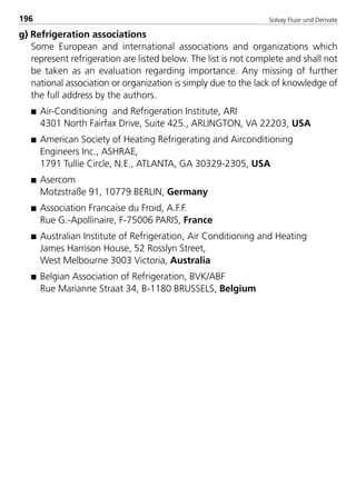 Solvay Fluor und Derivate196
g) Refrigeration associations
Some European and international associations and organizations which
represent refrigeration are listed below. The list is not complete and shall not
be taken as an evaluation regarding importance. Any missing of further
national association or organization is simply due to the lack of knowledge of
the full address by the authors.
s Air-Conditioning and Refrigeration Institute, ARI
4301 North Fairfax Drive, Suite 425., ARLINGTON, VA 22203, USA
s American Society of Heating Refrigerating and Airconditioning
Engineers Inc., ASHRAE,
1791 Tullie Circle, N.E., ATLANTA, GA 30329-2305, USA
s Asercom
Motzstraße 91, 10779 BERLIN, Germany
s Association Francaise du Froid, A.F.F.
Rue G.-Apollinaire, F-75006 PARIS, France
s Australian Institute of Refrigeration, Air Conditioning and Heating
James Harrison House, 52 Rosslyn Street,
West Melbourne 3003 Victoria, Australia
s Belgian Association of Refrigeration, BVK/ABF
Rue Marianne Straat 34, B-1180 BRUSSELS, Belgium
8529 TB E Solkane K2.2 4.0 25.09.2000 9:35 Uhr Seite 196
 