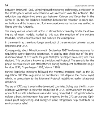 Solvay Fluor und Derivate20
Between 1980 and 1985, using improved measuring technology, a reduction in
the stratospheric ozone concentration was measured over the Antarctic. The
reduction was determined every year between October and December. In the
winter of ‘86/‘87, the predicted correlation between the reduction in ozone con-
centration and the increase in chlorine monoxide concentration was verified in
flights over the Antarctic.
The many various influential factors in atmospheric chemistry hinder the draw-
ing up of exact models. Added to this was the eruption of the volcano
Pinatubo, which also influenced and polluted the atmosphere.
In the meantime, there is no longer any doubt of the correlation between ozone
depletion and CFCs.
Consequently, about 70 nations met in September 1987 to discuss measures for
regulating ozone-depleting substances. A step-by-step phase-out of the pro-
duction and use of CFCs until the year 2000 (for developed countries) was then
decided. This decision is known as the Montreal Protocol. The scenario for the
phase-out was revised and strengthened during subsequent conferences (e.g.:
London 1990, Copenhagen 1992, Vienna 1995).
Further legislative measures followed the Montreal Protocol, such as the EC
regulation 3093/94 (regulation on substances that deplete the ozone layer)
which, in comparison to the Montreal Protocol, establishes earlier phase-out
deadlines.
The era of CFCs use is over in the developed countries. Solvay was the first man-
ufacturer worldwide to cease the production of CFCs. Internationally, the devel-
opment of suitable substitutes was and is being promoted. In refrigeration tech-
nology, a boost to innovation has been triggered by the CFCs phase-out. Opti-
mized plant engineering and energy-efficient refrigerants help contribute to
environmental relief.
8529 TB E Solkane K1 4.0 25.09.2000 9:32 Uhr Seite 20
 