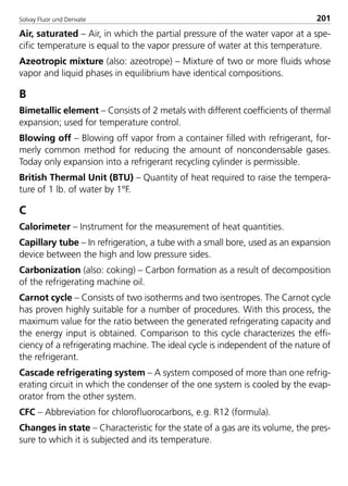 Solvay Fluor und Derivate 201
Air, saturated – Air, in which the partial pressure of the water vapor at a spe-
cific temperature is equal to the vapor pressure of water at this temperature.
Azeotropic mixture (also: azeotrope) – Mixture of two or more fluids whose
vapor and liquid phases in equilibrium have identical compositions.
B
Bimetallic element – Consists of 2 metals with different coefficients of thermal
expansion; used for temperature control.
Blowing off – Blowing off vapor from a container filled with refrigerant, for-
merly common method for reducing the amount of noncondensable gases.
Today only expansion into a refrigerant recycling cylinder is permissible.
British Thermal Unit (BTU) – Quantity of heat required to raise the tempera-
ture of 1 lb. of water by 1°F.
C
Calorimeter – Instrument for the measurement of heat quantities.
Capillary tube – In refrigeration, a tube with a small bore, used as an expansion
device between the high and low pressure sides.
Carbonization (also: coking) – Carbon formation as a result of decomposition
of the refrigerating machine oil.
Carnot cycle – Consists of two isotherms and two isentropes. The Carnot cycle
has proven highly suitable for a number of procedures. With this process, the
maximum value for the ratio between the generated refrigerating capacity and
the energy input is obtained. Comparison to this cycle characterizes the effi-
ciency of a refrigerating machine. The ideal cycle is independent of the nature of
the refrigerant.
Cascade refrigerating system – A system composed of more than one refrig-
erating circuit in which the condenser of the one system is cooled by the evap-
orator from the other system.
CFC – Abbreviation for chlorofluorocarbons, e.g. R12 (formula).
Changes in state – Characteristic for the state of a gas are its volume, the pres-
sure to which it is subjected and its temperature.
8529 TB E Solkane K2.2 4.0 25.09.2000 9:35 Uhr Seite 201
 