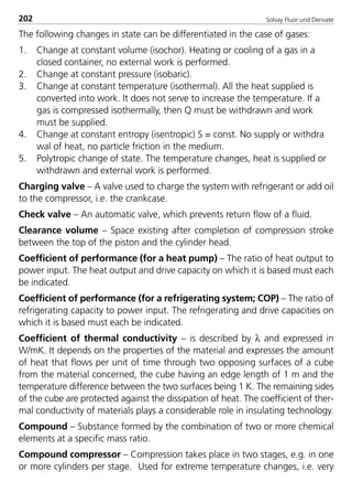 Solvay Fluor und Derivate202
The following changes in state can be differentiated in the case of gases:
1. Change at constant volume (isochor). Heating or cooling of a gas in a
closed container, no external work is performed.
2. Change at constant pressure (isobaric).
3. Change at constant temperature (isothermal). All the heat supplied is
converted into work. It does not serve to increase the temperature. If a
gas is compressed isothermally, then Q must be withdrawn and work
must be supplied.
4. Change at constant entropy (isentropic) S = const. No supply or withdra
wal of heat, no particle friction in the medium.
5. Polytropic change of state. The temperature changes, heat is supplied or
withdrawn and external work is performed.
Charging valve – A valve used to charge the system with refrigerant or add oil
to the compressor, i.e. the crankcase.
Check valve – An automatic valve, which prevents return flow of a fluid.
Clearance volume – Space existing after completion of compression stroke
between the top of the piston and the cylinder head.
Coefficient of performance (for a heat pump) – The ratio of heat output to
power input. The heat output and drive capacity on which it is based must each
be indicated.
Coefficient of performance (for a refrigerating system; COP) – The ratio of
refrigerating capacity to power input. The refrigerating and drive capacities on
which it is based must each be indicated.
Coefficient of thermal conductivity – is described by λ and expressed in
W/mK. It depends on the properties of the material and expresses the amount
of heat that flows per unit of time through two opposing surfaces of a cube
from the material concerned, the cube having an edge length of 1 m and the
temperature difference between the two surfaces being 1 K. The remaining sides
of the cube are protected against the dissipation of heat. The coefficient of ther-
mal conductivity of materials plays a considerable role in insulating technology.
Compound – Substance formed by the combination of two or more chemical
elements at a specific mass ratio.
Compound compressor – Compression takes place in two stages, e.g. in one
or more cylinders per stage. Used for extreme temperature changes, i.e. very
8529 TB E Solkane K2.2 4.0 25.09.2000 9:35 Uhr Seite 202
 